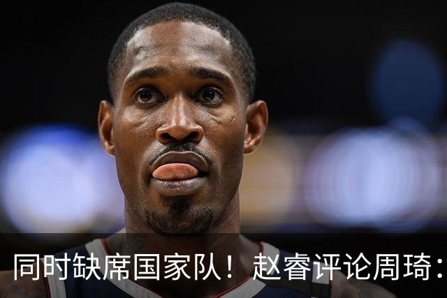 同时缺席国家队！赵睿评论周琦：研究布伦森特点教我，周琦：然后你打裁判？